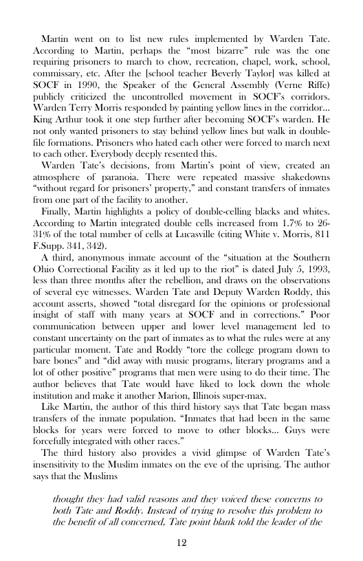 Tate.  Martin went on o list new rules implemented by Ward According to Martin, perhaps the “most bizare” rule was the one requiring prisoners to march to chow, recreation, chapel, work, school, commissary, ete. After the [school teacher Beverly Taylor] was killed at SOCF in 1990, the Speaker of the General Assembly (Veme Riffe) publicly eriticized the uncontrolled movement in SOCFs corridor Warden Terry Mortis responded by painting yellow lines in the corridor King Arthur took it one siep further afier becoming SOCF’s warden. He not only wanted prisoners to stay behind yellow lines but walk in double-  file formations o cach other.  Warden from Martin’s point of view, ereated sphere of paranoia. There were repeated massive shakedow ‘without regard for prisoners’ property,” and constant transfers of inmates from one part of the facility to another.  Finally, Martin highlights a policy of double-celling blacks and whites. According (o Martin integrated double cels increased from 175 1o 26- 319 of the total umber of cells at Lucassille (citing White v. Morris, 811 F.Supp. 341, 342).  A third, anonymous inmate account of the “situation at the Southern Ohio Comectional Facility as it led up to the riot” is dated July 5, 1993, less than three months afier the rebellion, and draws on the observations of several ee witnesses. Warden A Deputy Warden Roddy, this the opinions or professional nd in comections.” Poor  isoners who hated cach other were forced to march  et  account asserts. showed *total disregard fo insight of stall with many years al SOCF communication between upper and lower level management led (o the part of inmates as to what the  constant uncertainty particular moment. Tate and Roddy “tore the college program down to bare bones™ and “did away with music programs, literary programs and a lot of other positive” programs that men were using o do their time. The author believes that Tate would have liked 10 lock down th  institution and make it another Marion, Tllinois super-mas. Like Martin, the author of this third history says that transfers of the inmate population cars were forced o move 1o other blocks... Guys were  whole  € began mass Tnmates that had been in the same  The third history also provides a vivid glimpse of Warden Tate’s insensitivity (0 the Muslim inmates on the eve of the uprising. The author says that the Muslims  thousht they had valid reasons and they voiced these concerns to Doth Tate and Roddy. Instead of trying to resolve this problem to the benetit of all concerned, Tate point blank told the leader of the  12 
